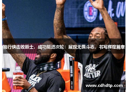 独行侠击败爵士，成功挺进次轮：展现无畏斗志，书写辉煌篇章