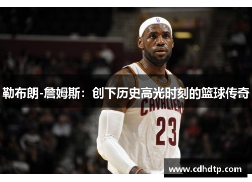 勒布朗-詹姆斯：创下历史高光时刻的篮球传奇
