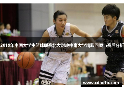 2019年中国大学生篮球联赛北大对决中南大学精彩回顾与赛后分析