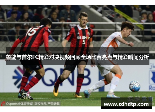 鲁能与首尔FC精彩对决视频回顾全场比赛亮点与精彩瞬间分析